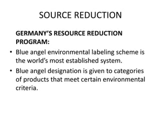 SOURCE REDUCTION
GERMANY’S RESOURCE REDUCTION
PROGRAM:
• Blue angel environmental labeling scheme is
the world’s most established system.
• Blue angel designation is given to categories
of products that meet certain environmental
criteria.
 