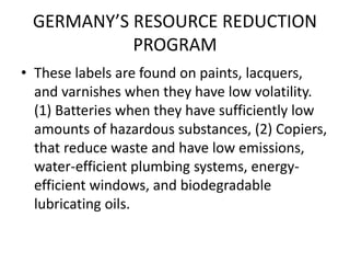 GERMANY’S RESOURCE REDUCTION
PROGRAM
• These labels are found on paints, lacquers,
and varnishes when they have low volatility.
(1) Batteries when they have sufficiently low
amounts of hazardous substances, (2) Copiers,
that reduce waste and have low emissions,
water-efficient plumbing systems, energy-
efficient windows, and biodegradable
lubricating oils.
 