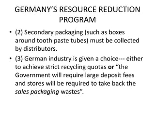 GERMANY’S RESOURCE REDUCTION
PROGRAM
• (2) Secondary packaging (such as boxes
around tooth paste tubes) must be collected
by distributors.
• (3) German industry is given a choice--- either
to achieve strict recycling quotas or “the
Government will require large deposit fees
and stores will be required to take back the
sales packaging wastes”.
 
