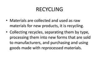 RECYCLING
• Materials are collected and used as raw
materials for new products, it is recycling.
• Collecting recycles, separating them by type,
processing them into new forms that are sold
to manufacturers, and purchasing and using
goods made with reprocessed materials.
 