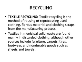 RECYCLING
• TEXTILE RECYCLING: Textile recycling is the
method of reusing or reprocessing used
clothing, fibrous material and clothing scraps
from the manufacturing process.
• Textiles in municipal solid waste are found
mainly in discarded clothing, although other
sources include furniture, carpets, tires,
footwear, and nondurable goods such as
sheets and towels.
 