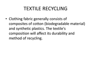 TEXTILE RECYCLING
• Clothing fabric generally consists of
composites of cotton (biodegradable material)
and synthetic plastics. The textile's
composition will affect its durability and
method of recycling.
 