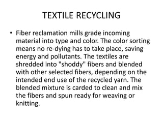 TEXTILE RECYCLING
• Fiber reclamation mills grade incoming
material into type and color. The color sorting
means no re-dying has to take place, saving
energy and pollutants. The textiles are
shredded into "shoddy" fibers and blended
with other selected fibers, depending on the
intended end use of the recycled yarn. The
blended mixture is carded to clean and mix
the fibers and spun ready for weaving or
knitting.
 