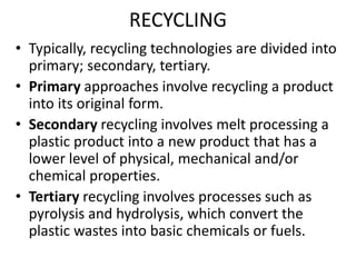 RECYCLING
• Typically, recycling technologies are divided into
primary; secondary, tertiary.
• Primary approaches involve recycling a product
into its original form.
• Secondary recycling involves melt processing a
plastic product into a new product that has a
lower level of physical, mechanical and/or
chemical properties.
• Tertiary recycling involves processes such as
pyrolysis and hydrolysis, which convert the
plastic wastes into basic chemicals or fuels.
 