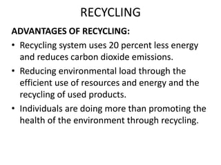 RECYCLING
ADVANTAGES OF RECYCLING:
• Recycling system uses 20 percent less energy
and reduces carbon dioxide emissions.
• Reducing environmental load through the
efficient use of resources and energy and the
recycling of used products.
• Individuals are doing more than promoting the
health of the environment through recycling.
 
