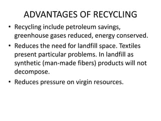 ADVANTAGES OF RECYCLING
• Recycling include petroleum savings,
greenhouse gases reduced, energy conserved.
• Reduces the need for landfill space. Textiles
present particular problems. In landfill as
synthetic (man-made fibers) products will not
decompose.
• Reduces pressure on virgin resources.
 