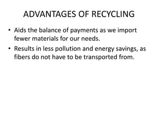 ADVANTAGES OF RECYCLING
• Aids the balance of payments as we import
fewer materials for our needs.
• Results in less pollution and energy savings, as
fibers do not have to be transported from.
 