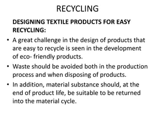 RECYCLING
DESIGNING TEXTILE PRODUCTS FOR EASY
RECYCLING:
• A great challenge in the design of products that
are easy to recycle is seen in the development
of eco- friendly products.
• Waste should be avoided both in the production
process and when disposing of products.
• In addition, material substance should, at the
end of product life, be suitable to be returned
into the material cycle.
 