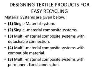 DESIGNING TEXTILE PRODUCTS FOR
EASY RECYCLING
Material Systems are given below;
• (1) Single Material system.
• (2) Single -material composite systems.
• (3) Multi -material composite systems with
detachable connection.
• (4) Multi -material composite systems with
compatible material.
• (5) Multi -material composite systems with
permanent fixed connection.
 