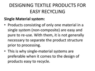 DESIGNING TEXTILE PRODUCTS FOR
EASY RECYCLING
Single Material system:
• Products consisting of only one material in a
single system (non-composite) are easy and
pure to re-use. With them, it is not generally
necessary to separate the product structure
prior to processing.
• This is why single-material systems are
preferable when it comes to the design of
products easy to recycle.
 