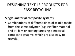 DESIGNING TEXTILE PRODUCTS FOR
EASY RECYCLING
Single -material composite systems:
• Combinations of different kinds of textile made
from the same polymer (e.g. PP fiber material
and PP film or coating) are single-material
composite systems, which are also easy to
recycle.
 