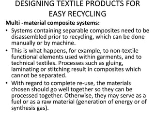 DESIGNING TEXTILE PRODUCTS FOR
EASY RECYCLING
Multi -material composite systems:
• Systems containing separable composites need to be
disassembled prior to recycling, which can be done
manually or by machine.
• This is what happens, for example, to non-textile
functional elements used within garments, and to
technical textiles. Processes such as gluing,
laminating or stitching result in composites which
cannot be separated.
• With regard to complete re-use, the materials
chosen should go well together so they can be
processed together. Otherwise, they may serve as a
fuel or as a raw material (generation of energy or of
synthesis gas).
 