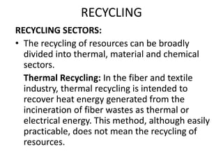 RECYCLING
RECYCLING SECTORS:
• The recycling of resources can be broadly
divided into thermal, material and chemical
sectors.
Thermal Recycling: In the fiber and textile
industry, thermal recycling is intended to
recover heat energy generated from the
incineration of fiber wastes as thermal or
electrical energy. This method, although easily
practicable, does not mean the recycling of
resources.
 