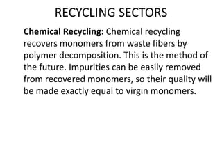 RECYCLING SECTORS
Chemical Recycling: Chemical recycling
recovers monomers from waste fibers by
polymer decomposition. This is the method of
the future. Impurities can be easily removed
from recovered monomers, so their quality will
be made exactly equal to virgin monomers.
 
