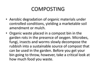 COMPOSTING
• Aerobic degradation of organic materials under
controlled conditions, yielding a marketable soil
amendment or mulch.
• Organic waste placed in a compost bin in the
garden rots in the presence of oxygen. Microbes,
fungi, insects and worms slowly decompose the
rubbish into a sustainable source of compost that
can be used in the garden. Before you get your
bin going to throw, however, take a critical look at
how much food you waste.
 