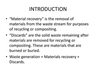 INTRODUCTION
• “Material recovery” is the removal of
materials from the waste stream for purposes
of recycling or compositing.
• “Discards” are the solid waste remaining after
materials are removed for recycling or
compositing. These are materials that are
burned or buried.
• Waste generation = Materials recovery +
Discards.
 