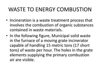WASTE TO ENERGY COMBUSTION
• Incineration is a waste treatment process that
involves the combustion of organic substances
contained in waste materials.
• In the following figure, Municipal solid waste
in the furnace of a moving grate incinerator
capable of handling 15 metric tons (17 short
tons) of waste per hour. The holes in the grate
elements supplying the primary combustion
air are visible.
 