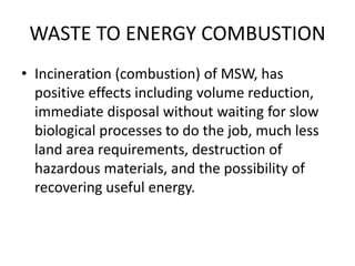 WASTE TO ENERGY COMBUSTION
• Incineration (combustion) of MSW, has
positive effects including volume reduction,
immediate disposal without waiting for slow
biological processes to do the job, much less
land area requirements, destruction of
hazardous materials, and the possibility of
recovering useful energy.
 