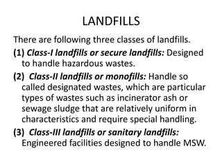 LANDFILLS
There are following three classes of landfills.
(1) Class-I landfills or secure landfills: Designed
to handle hazardous wastes.
(2) Class-II landfills or monofills: Handle so
called designated wastes, which are particular
types of wastes such as incinerator ash or
sewage sludge that are relatively uniform in
characteristics and require special handling.
(3) Class-III landfills or sanitary landfills:
Engineered facilities designed to handle MSW.
 