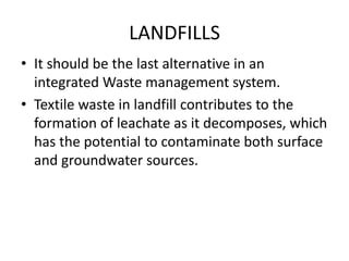 LANDFILLS
• It should be the last alternative in an
integrated Waste management system.
• Textile waste in landfill contributes to the
formation of leachate as it decomposes, which
has the potential to contaminate both surface
and groundwater sources.
 