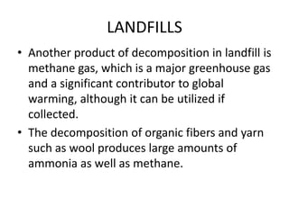 LANDFILLS
• Another product of decomposition in landfill is
methane gas, which is a major greenhouse gas
and a significant contributor to global
warming, although it can be utilized if
collected.
• The decomposition of organic fibers and yarn
such as wool produces large amounts of
ammonia as well as methane.
 