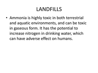 LANDFILLS
• Ammonia is highly toxic in both terrestrial
and aquatic environments, and can be toxic
in gaseous form. It has the potential to
increase nitrogen in drinking water, which
can have adverse effect on humans.
 
