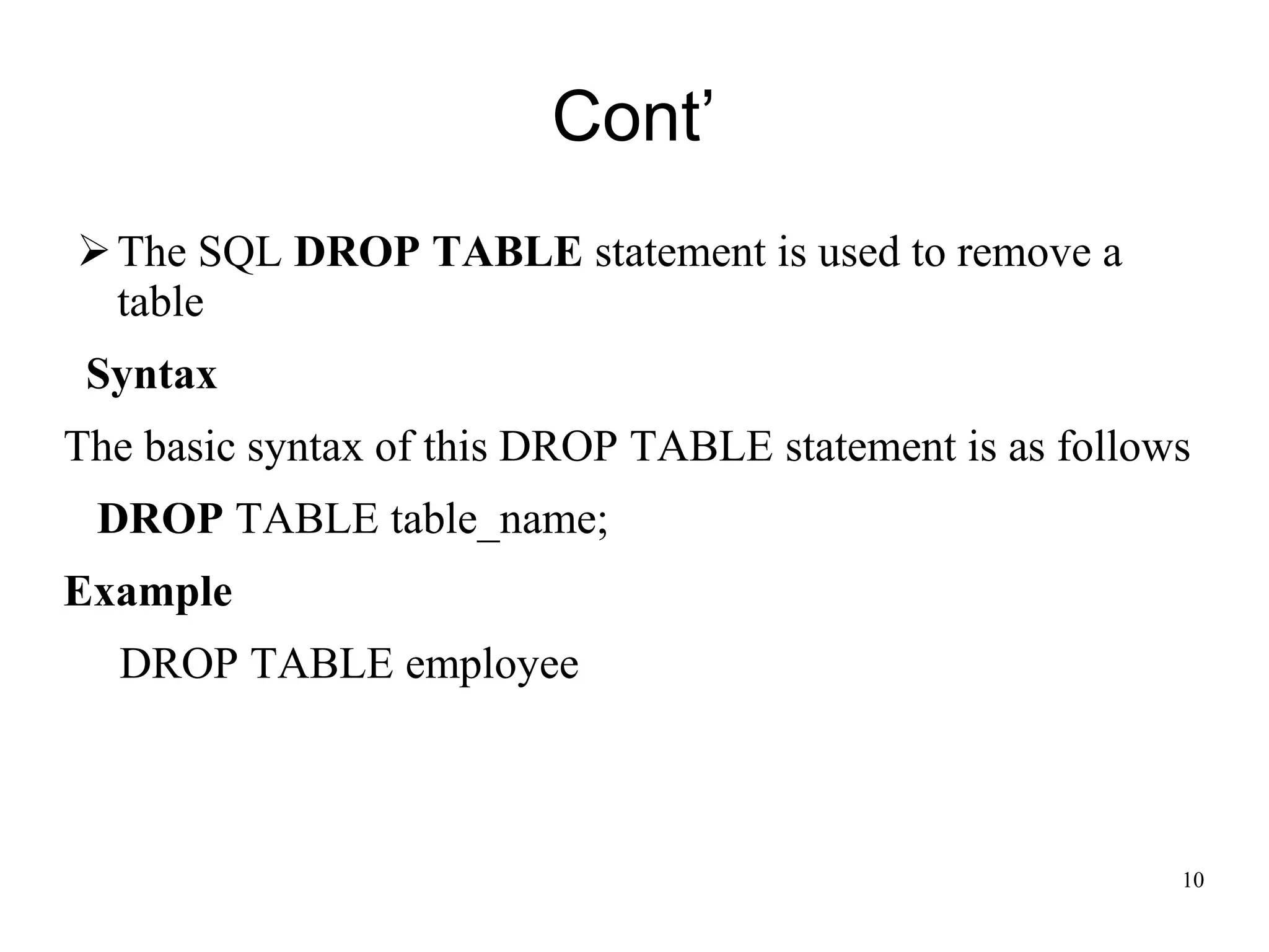 Cont’
➢The SQL DROP TABLE statement is used to remove a
table
Syntax
The basic syntax of this DROP TABLE statement is as follows
DROP TABLE table_name;
Example
DROP TABLE employee
10
 