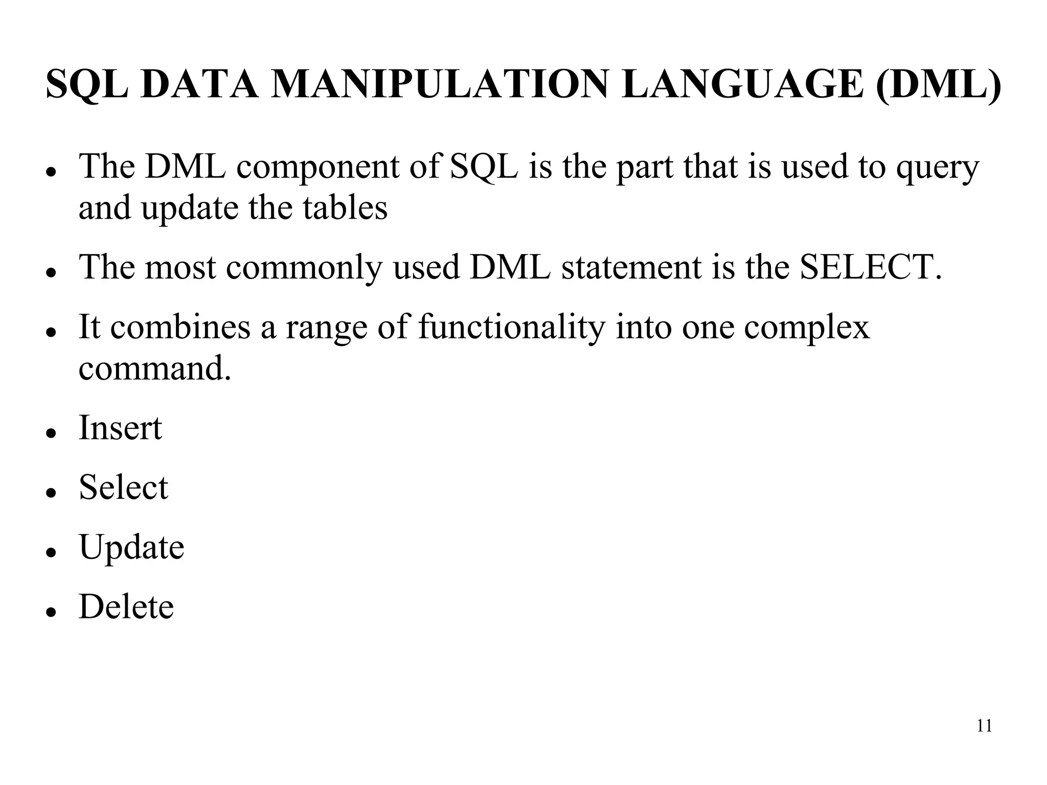 11
SQL DATA MANIPULATION LANGUAGE (DML)
⚫ The DML component of SQL is the part that is used to query
and update the tables
⚫ The most commonly used DML statement is the SELECT.
⚫ It combines a range of functionality into one complex
command.
⚫ Insert
⚫ Select
⚫ Update
⚫ Delete
 