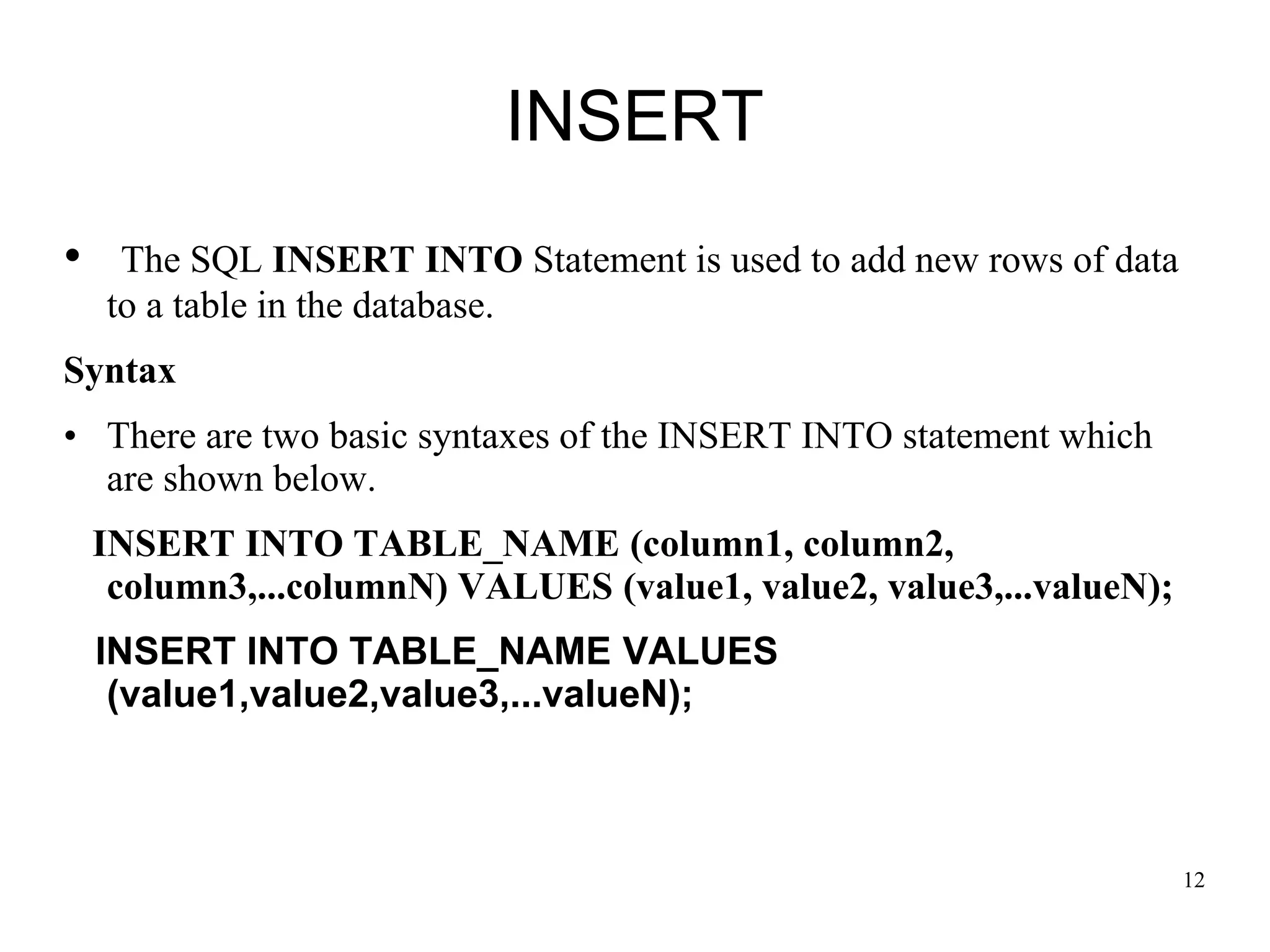 INSERT
• The SQL INSERT INTO Statement is used to add new rows of data
to a table in the database.
Syntax
• There are two basic syntaxes of the INSERT INTO statement which
are shown below.
INSERT INTO TABLE_NAME (column1, column2,
column3,...columnN) VALUES (value1, value2, value3,...valueN);
INSERT INTO TABLE_NAME VALUES
(value1,value2,value3,...valueN);
12
 