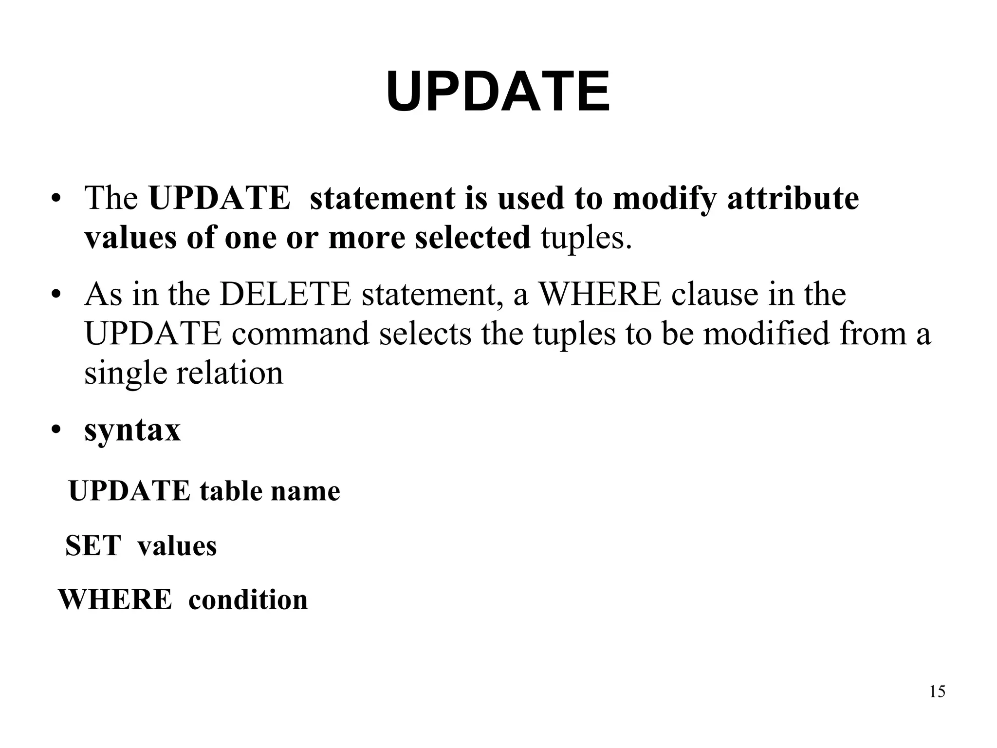 UPDATE
• The UPDATE statement is used to modify attribute
values of one or more selected tuples.
• As in the DELETE statement, a WHERE clause in the
UPDATE command selects the tuples to be modified from a
single relation
• syntax
UPDATE table name
SET values
WHERE condition
15
 