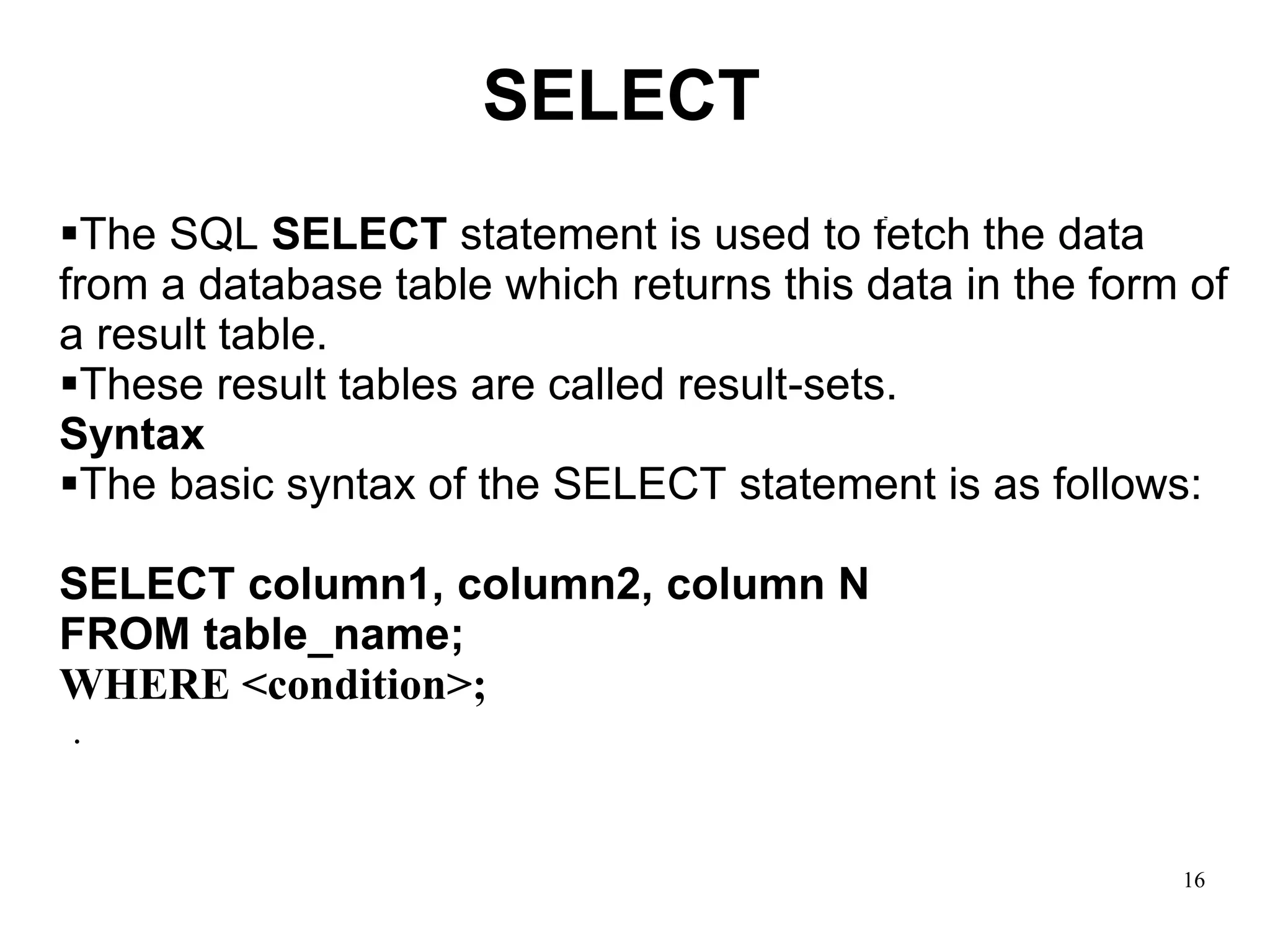 16
▪The SQL SELECT statement is used to fetch the data
from a database table which returns this data in the form of
a result table.
▪These result tables are called result-sets.
Syntax
▪The basic syntax of the SELECT statement is as follows:
SELECT column1, column2, column N
FROM table_name;
WHERE <condition>;
.
SELECT
SELECT
 