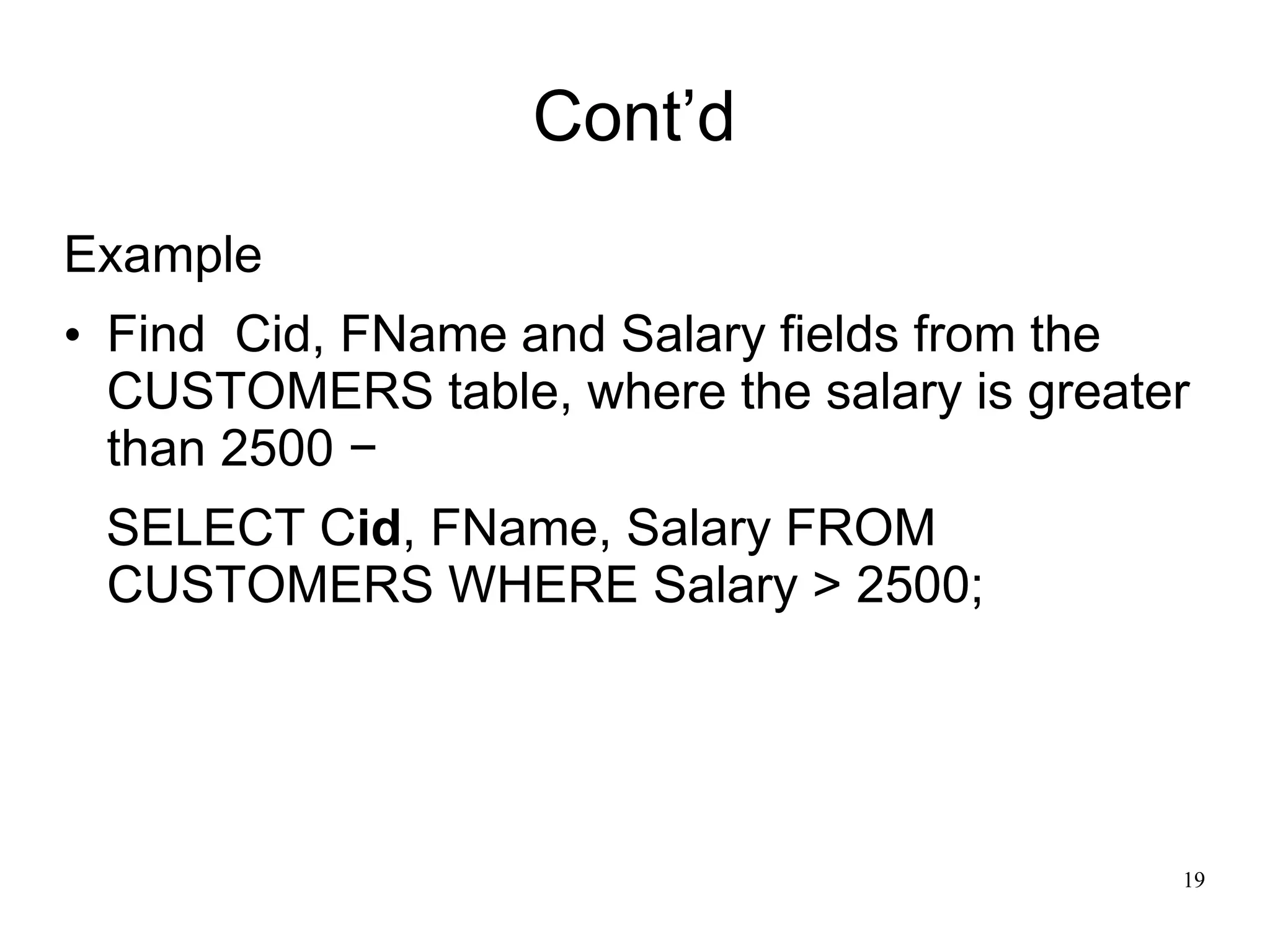 Cont’d
Example
• Find Cid, FName and Salary fields from the
CUSTOMERS table, where the salary is greater
than 2500 −
SELECT Cid, FName, Salary FROM
CUSTOMERS WHERE Salary > 2500;
19
 