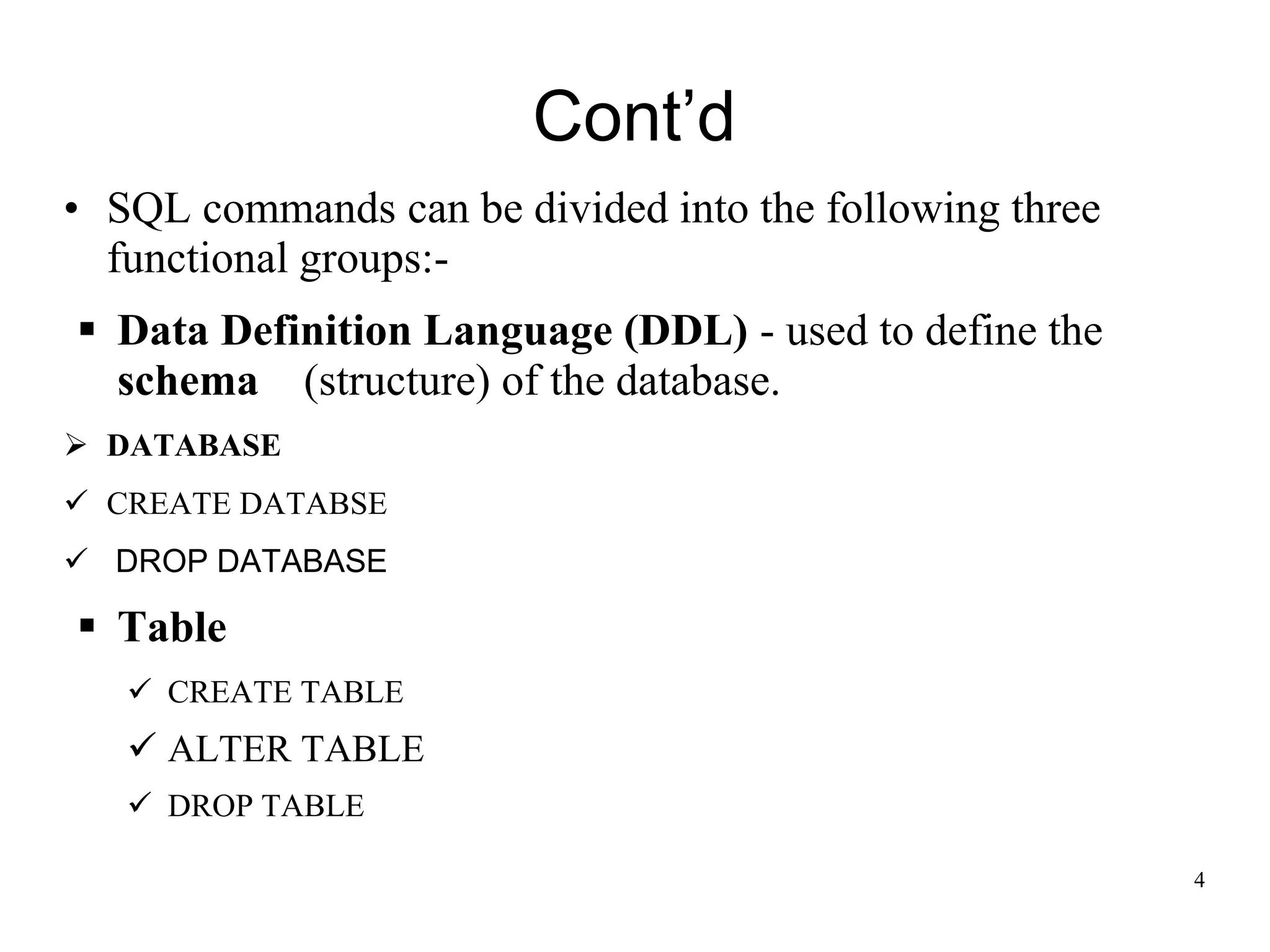 Cont’d
• SQL commands can be divided into the following three
functional groups:-
▪ Data Definition Language (DDL) - used to define the
schema (structure) of the database.
➢ DATABASE
✓ CREATE DATABSE
✓ DROP DATABASE
▪ Table
✓ CREATE TABLE
✓ ALTER TABLE
✓ DROP TABLE
4
 