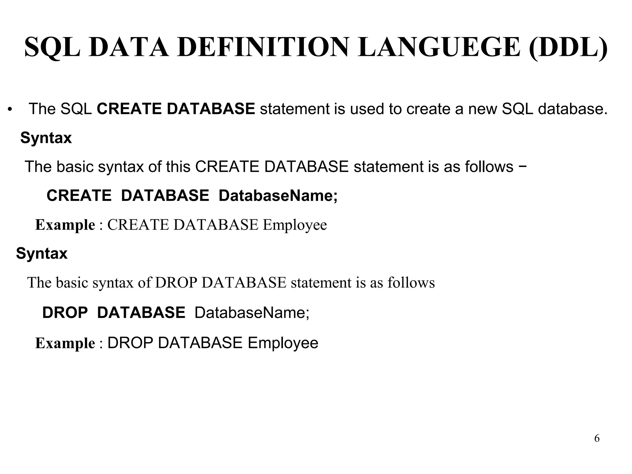 SQL DATA DEFINITION LANGUEGE (DDL)
• The SQL CREATE DATABASE statement is used to create a new SQL database.
Syntax
The basic syntax of this CREATE DATABASE statement is as follows −
CREATE DATABASE DatabaseName;
Example : CREATE DATABASE Employee
Syntax
The basic syntax of DROP DATABASE statement is as follows
DROP DATABASE DatabaseName;
Example : DROP DATABASE Employee
6
 