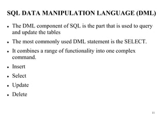 11
SQL DATA MANIPULATION LANGUAGE (DML)
⚫ The DML component of SQL is the part that is used to query
and update the tables
⚫ The most commonly used DML statement is the SELECT.
⚫ It combines a range of functionality into one complex
command.
⚫ Insert
⚫ Select
⚫ Update
⚫ Delete
 