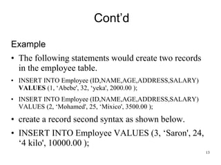 Cont’d
Example
• The following statements would create two records
in the employee table.
• INSERT INTO Employee (ID,NAME,AGE,ADDRESS,SALARY)
VALUES (1, ‘Abebe', 32, ‘yeka', 2000.00 );
• INSERT INTO Employee (ID,NAME,AGE,ADDRESS,SALARY)
VALUES (2, ‘Mohamed', 25, ‘Mixico', 3500.00 );
• create a record second syntax as shown below.
• INSERT INTO Employee VALUES (3, ‘Saron', 24,
‘4 kilo', 10000.00 );
13
 