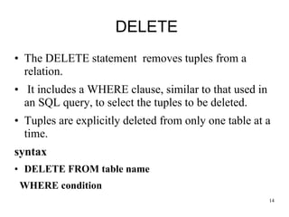 DELETE
• The DELETE statement removes tuples from a
relation.
• It includes a WHERE clause, similar to that used in
an SQL query, to select the tuples to be deleted.
• Tuples are explicitly deleted from only one table at a
time.
syntax
• DELETE FROM table name
WHERE condition
14
 