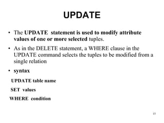 UPDATE
• The UPDATE statement is used to modify attribute
values of one or more selected tuples.
• As in the DELETE statement, a WHERE clause in the
UPDATE command selects the tuples to be modified from a
single relation
• syntax
UPDATE table name
SET values
WHERE condition
15
 