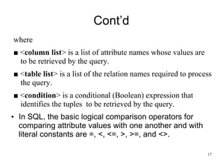 Cont’d
where
■ <column list> is a list of attribute names whose values are
to be retrieved by the query.
■ <table list> is a list of the relation names required to process
the query.
■ <condition> is a conditional (Boolean) expression that
identifies the tuples to be retrieved by the query.
• In SQL, the basic logical comparison operators for
comparing attribute values with one another and with
literal constants are =, <, <=, >, >=, and <>.
17
 