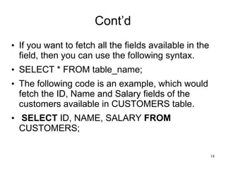 Cont’d
• If you want to fetch all the fields available in the
field, then you can use the following syntax.
• SELECT * FROM table_name;
• The following code is an example, which would
fetch the ID, Name and Salary fields of the
customers available in CUSTOMERS table.
• SELECT ID, NAME, SALARY FROM
CUSTOMERS;
18
 