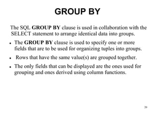 GROUP BY
The SQL GROUP BY clause is used in collaboration with the
SELECT statement to arrange identical data into groups.
⚫ The GROUP BY clause is used to specify one or more
fields that are to be used for organizing tuples into groups.
⚫ Rows that have the same value(s) are grouped together.
⚫ The only fields that can be displayed are the ones used for
grouping and ones derived using column functions.
20
 