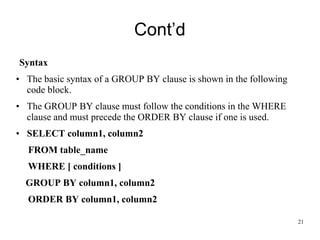 Cont’d
Syntax
• The basic syntax of a GROUP BY clause is shown in the following
code block.
• The GROUP BY clause must follow the conditions in the WHERE
clause and must precede the ORDER BY clause if one is used.
• SELECT column1, column2
FROM table_name
WHERE [ conditions ]
GROUP BY column1, column2
ORDER BY column1, column2
21
 