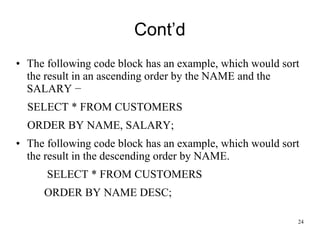 Cont’d
• The following code block has an example, which would sort
the result in an ascending order by the NAME and the
SALARY −
SELECT * FROM CUSTOMERS
ORDER BY NAME, SALARY;
• The following code block has an example, which would sort
the result in the descending order by NAME.
SELECT * FROM CUSTOMERS
ORDER BY NAME DESC;
24
 