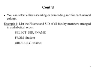25
Cont’d
⚫ You can select either ascending or descending sort for each named
column.
Example 1: List the FName and SID of all faculty members arranged
in alphabetical order.
SELECT SID, FNAME
FROM Student
ORDER BY FName;
 