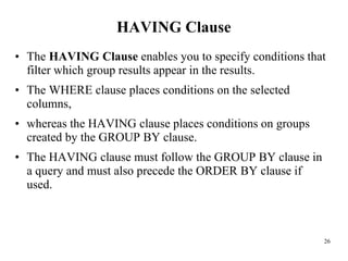 HAVING Clause
• The HAVING Clause enables you to specify conditions that
filter which group results appear in the results.
• The WHERE clause places conditions on the selected
columns,
• whereas the HAVING clause places conditions on groups
created by the GROUP BY clause.
• The HAVING clause must follow the GROUP BY clause in
a query and must also precede the ORDER BY clause if
used.
26
 