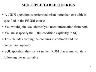 30
MULTIPLE TABLE QUERIES
▪ A JOIN operation is performed when more than one table is
specified in the FROM clause.
▪ You would join two tables if you need information from both.
▪ You must specify the JOIN condition explicitly in SQL.
▪ This includes naming the columns in common and the
comparison operator.
▪ SQL specifies alias names in the FROM clause immediately
following the actual table
 