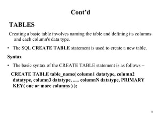 8
Cont’d
TABLES
Creating a basic table involves naming the table and defining its columns
and each column's data type.
• The SQL CREATE TABLE statement is used to create a new table.
Syntax
• The basic syntax of the CREATE TABLE statement is as follows −
CREATE TABLE table_name( column1 datatype, column2
datatype, column3 datatype, ..... columnN datatype, PRIMARY
KEY( one or more columns ) );
 