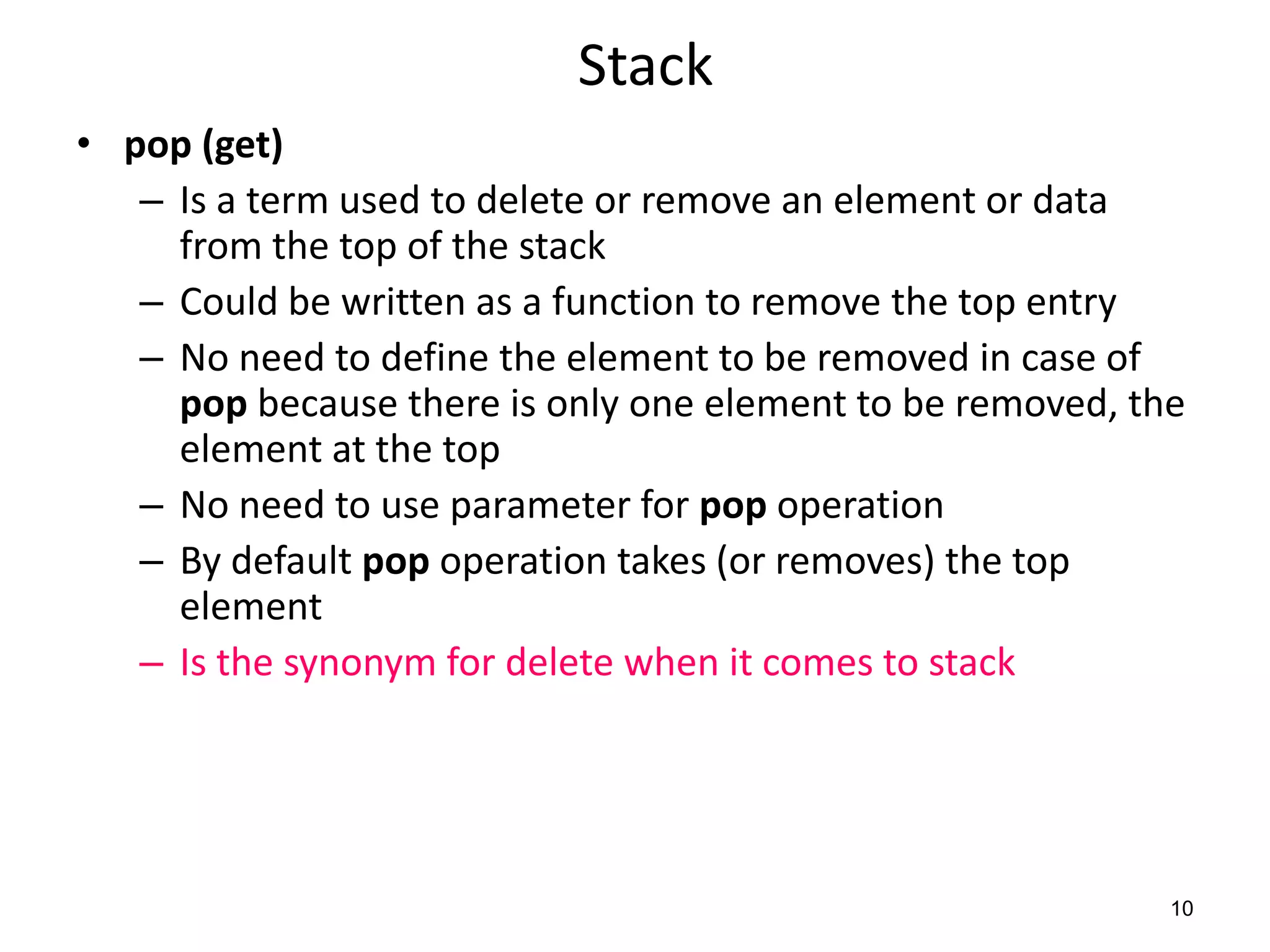 Stack
• pop (get)
– Is a term used to delete or remove an element or data
from the top of the stack
– Could be written as a function to remove the top entry
– No need to define the element to be removed in case of
pop because there is only one element to be removed, the
element at the top
– No need to use parameter for pop operation
– By default pop operation takes (or removes) the top
element
– Is the synonym for delete when it comes to stack
10
 