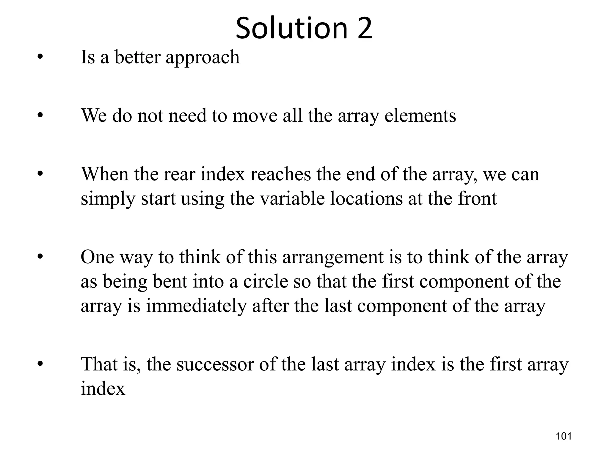 101
Solution 2
• Is a better approach
• We do not need to move all the array elements
• When the rear index reaches the end of the array, we can
simply start using the variable locations at the front
• One way to think of this arrangement is to think of the array
as being bent into a circle so that the first component of the
array is immediately after the last component of the array
• That is, the successor of the last array index is the first array
index
 