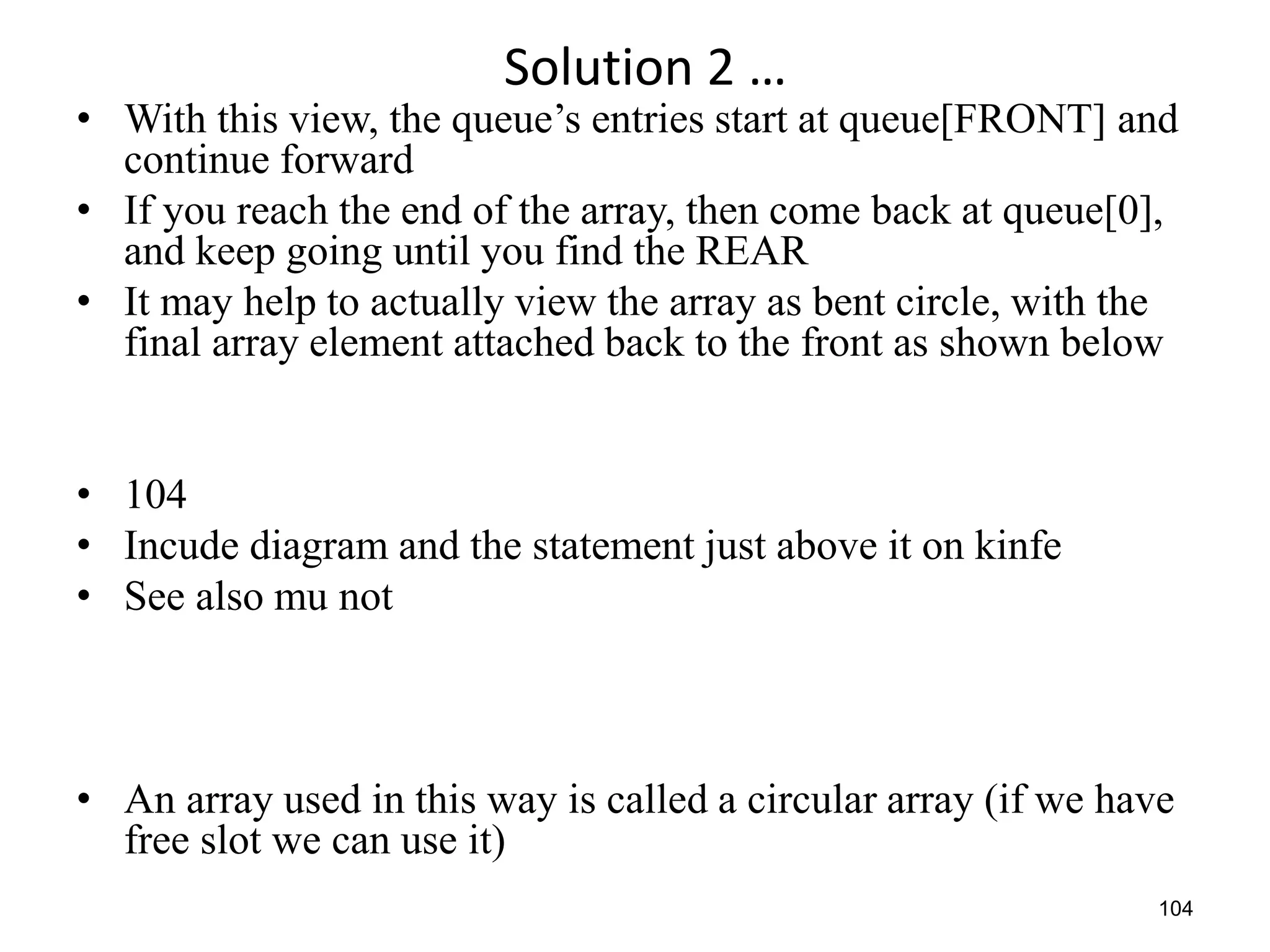 104
Solution 2 …
• With this view, the queue’s entries start at queue[FRONT] and
continue forward
• If you reach the end of the array, then come back at queue[0],
and keep going until you find the REAR
• It may help to actually view the array as bent circle, with the
final array element attached back to the front as shown below
• 104
• Incude diagram and the statement just above it on kinfe
• See also mu not
• An array used in this way is called a circular array (if we have
free slot we can use it)
 